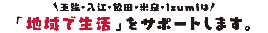 玉鉾・入江・畝田・izumiは「地域で生活」をサポートします。